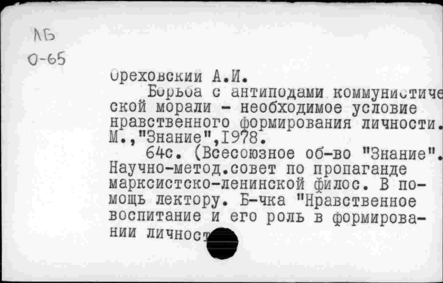 ﻿КБ 0-65
ореховским А.И.
Бирьиа с антиподами коммуниитиче ской морали - необходимое условие нравственного формирования личности. М.»"Знание",1978.
64с. (Всесоюзное об-во "Знание". Научно-метод.совет по пропаганде марксистско-ленинской филос. В помощь лектору. Б-чка "Нравственное
воспитание и его роль в формирова-
нии личное